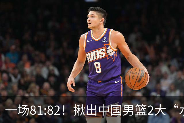 一场81:82！揪出中国男篮2大“水货” 表现拉胯 恐被郭士强弃用