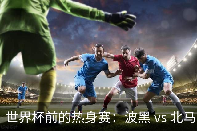世界杯前的热身赛：波黑 vs 北马其顿，谁将胜出？