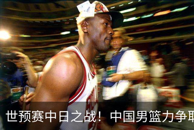 世预赛中日之战！中国男篮力争取胜，胡金秋将替代杨瀚森打首发
