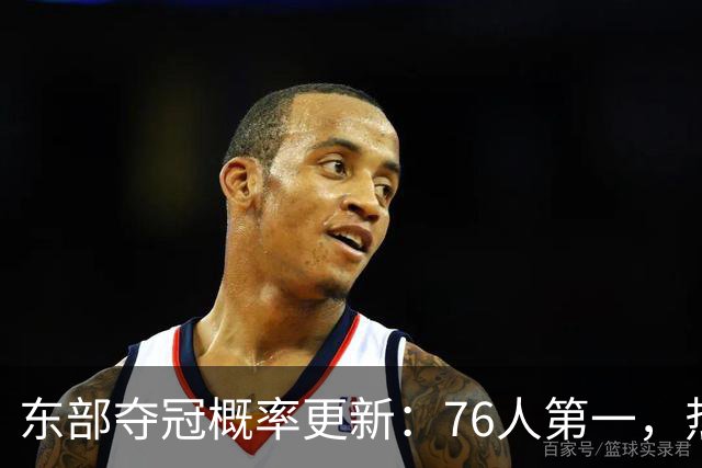东部夺冠概率更新：76人第一，热火第5
