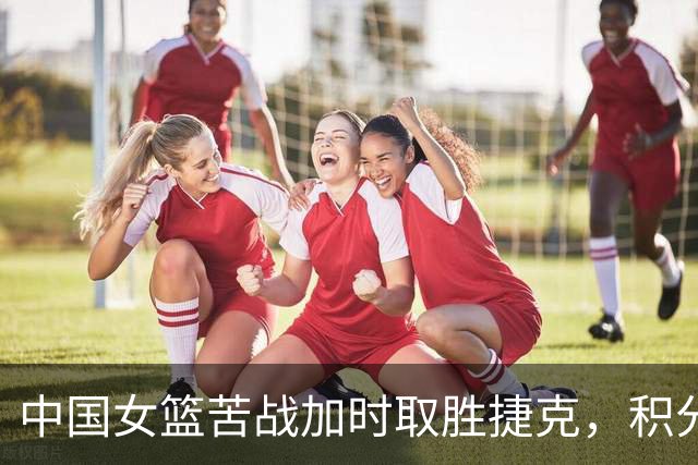 中国女篮苦战加时取胜捷克，积分榜迎来变化
