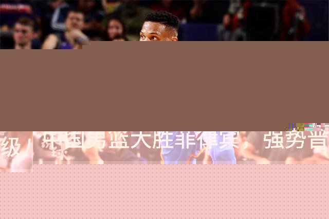 中国男篮大胜菲律宾，强势晋级八强并复仇成功