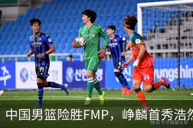 中国男篮险胜FMP，峥麟首秀浩然未登场，崔永熙7中1，姜伟泽4中0