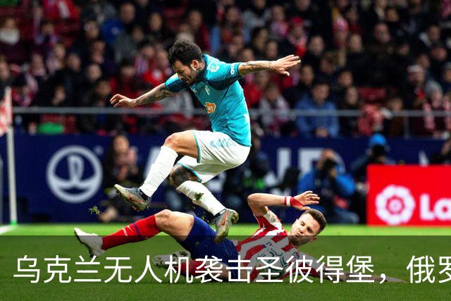 乌克兰无人机袭击圣彼得堡，俄罗斯炼油厂遭重创