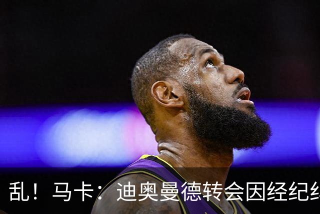 乱！马卡：迪奥曼德转会因经纪纠纷可能推迟，皇马内部强烈不满