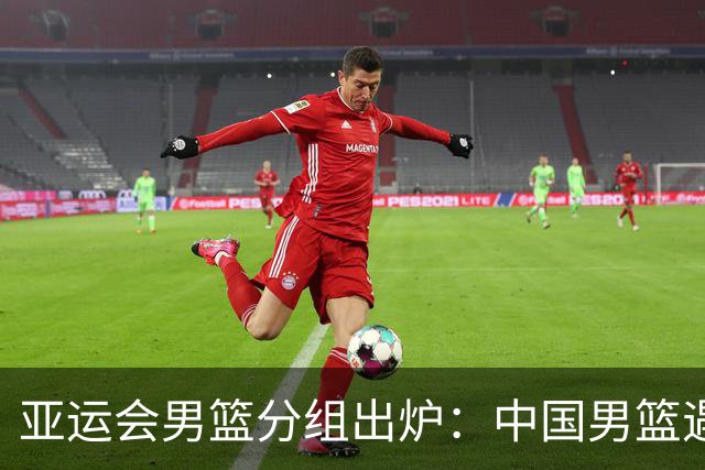 亚运会男篮分组出炉：中国男篮遇到了苦主！