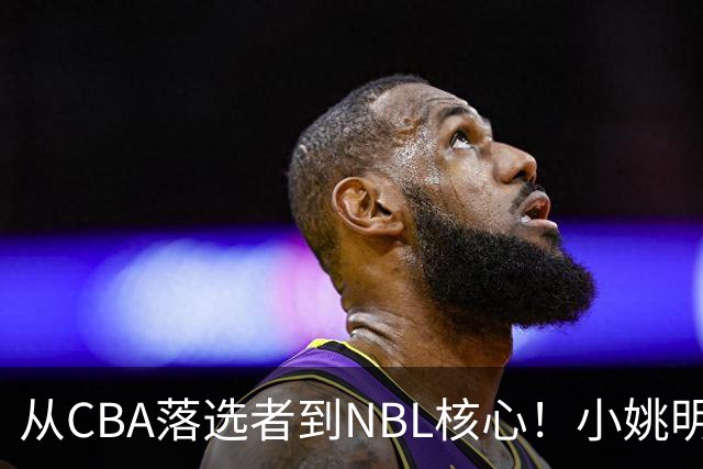 从CBA落选者到NBL核心！小姚明触底反弹，场均21.5分，有望回归CBA
