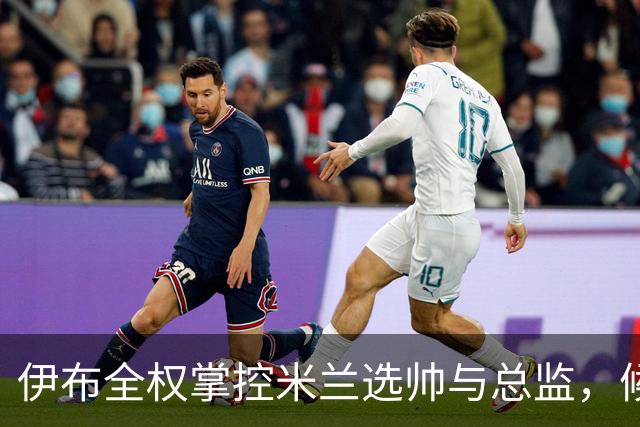 伊布全权掌控米兰选帅与总监，候选人名单初现