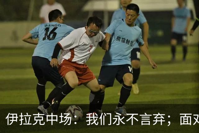 伊拉克中场：我们永不言弃；面对姆巴佩这种巨星我们也会提升状态