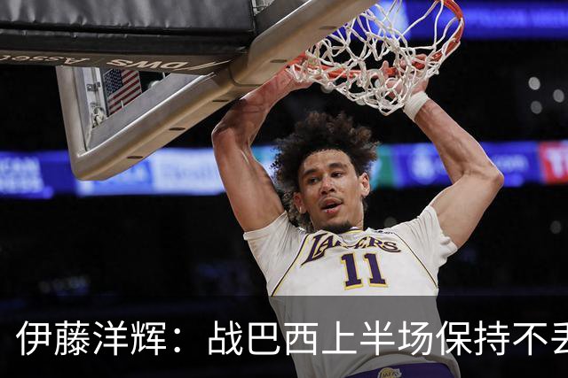 伊藤洋辉：战巴西上半场保持不丢球，下半场自然会有可乘之机