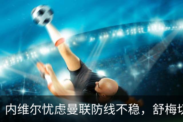 内维尔忧虑曼联防线不稳，舒梅切尔对拉什福德表示欢迎