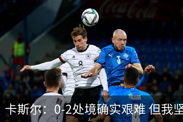 卡斯尔：0-2处境确实艰难 但我坚信没什么难关是我们跨不过去的