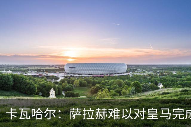 卡瓦哈尔：萨拉赫难以对皇马完成“复仇