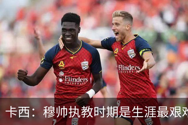 卡西：穆帅执教时期是生涯最艰难时光，如今回头看我和他都放下了