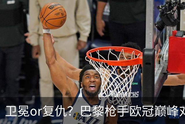 卫冕or复仇？巴黎枪手欧冠巅峰对决 90分钟首选平