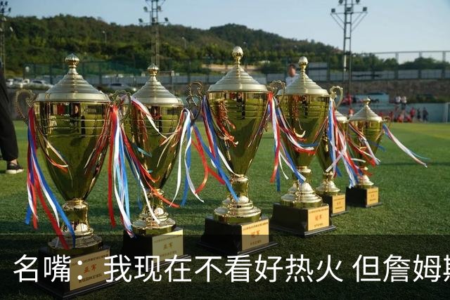 名嘴：我现在不看好热火 但詹姆斯去的话能争冠