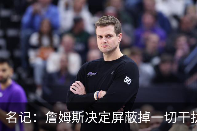 名记：詹姆斯决定屏蔽掉一切干扰 做属于自己的决定