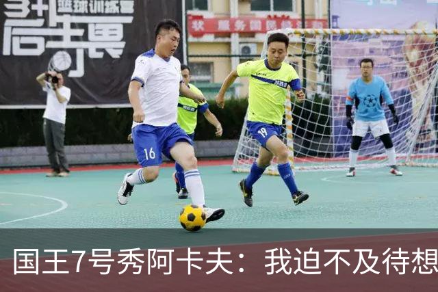 国王7号秀阿卡夫：我迫不及待想在球迷面前打球了 我喜欢传球