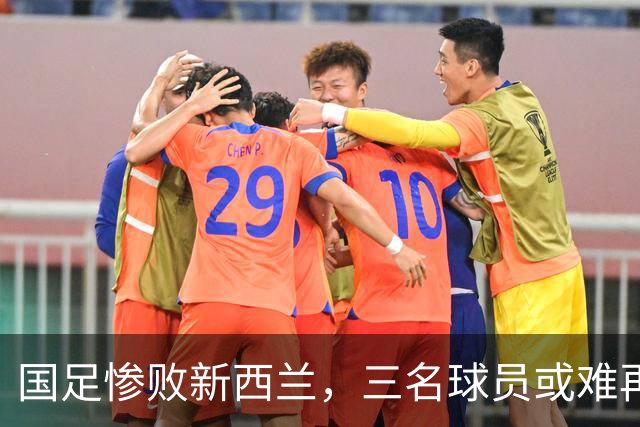 国足惨败新西兰，三名球员或难再入选国家队