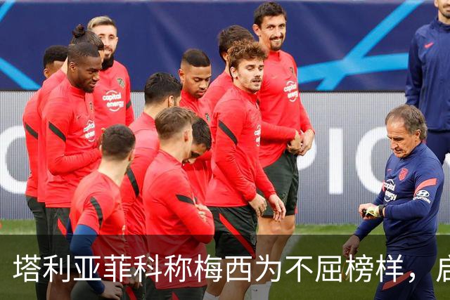 塔利亚菲科称梅西为不屈榜样，启发新一代球员
