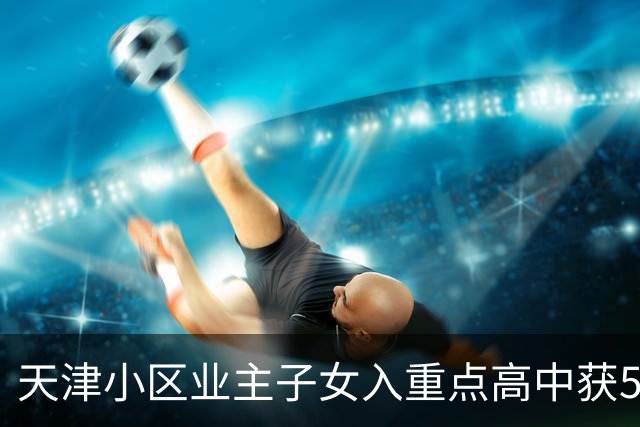 天津小区业主子女入重点高中获500元奖励，清北更高奖金