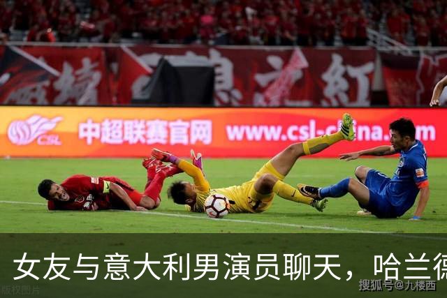 女友与意大利男演员聊天，哈兰德上演“吃醋”戏码：别靠那么近