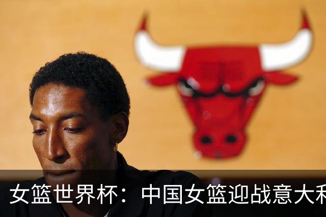 女篮世界杯：中国女篮迎战意大利，挑战重重