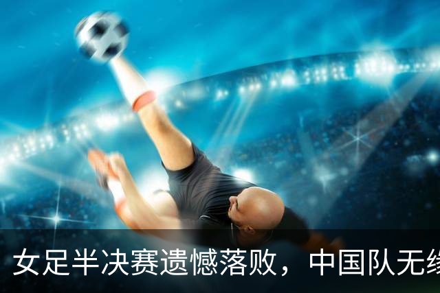 女足半决赛遗憾落败，中国队无缘亚运会决赛