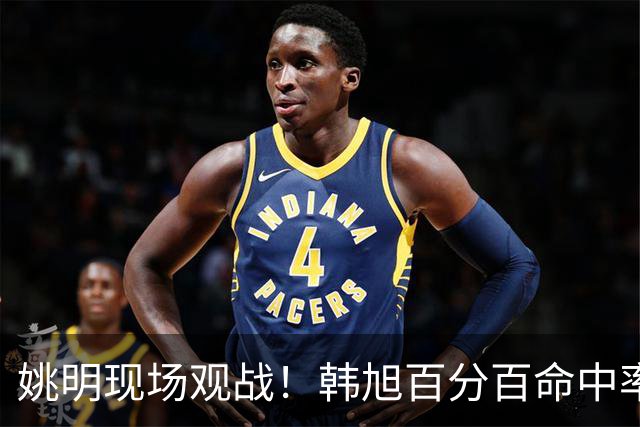 姚明现场观战！韩旭百分百命中率 盖帽得分盘活自由人内线
