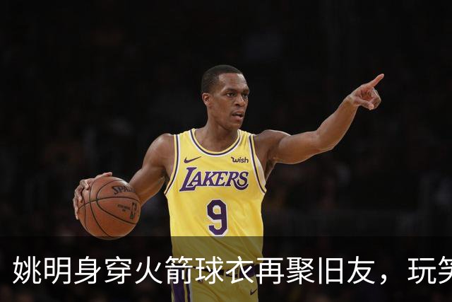姚明身穿火箭球衣再聚旧友，玩笑回忆重燃激情