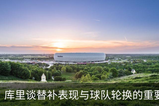 库里谈替补表现与球队轮换的重要性