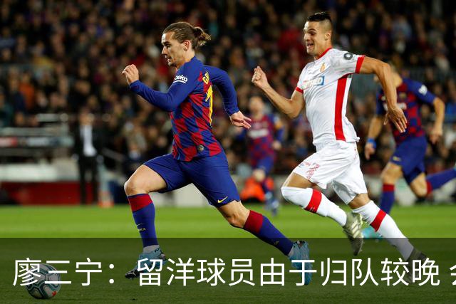 廖三宁：留洋球员由于归队较晚 会通过训练来提升彼此之间的默契