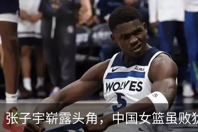 张子宇崭露头角，中国女篮虽败犹荣