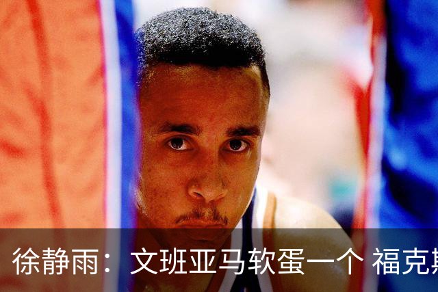 徐静雨：文班亚马软蛋一个 福克斯纯是卧底 真同情马刺球迷