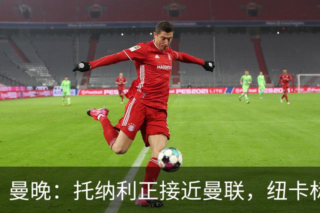 曼晚：托纳利正接近曼联，纽卡标价8700万英镑 红魔未明确拒绝