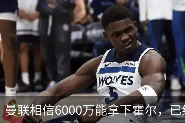 曼联相信6000万能拿下霍尔，已经对接纽卡！已选备胎仅需1400万