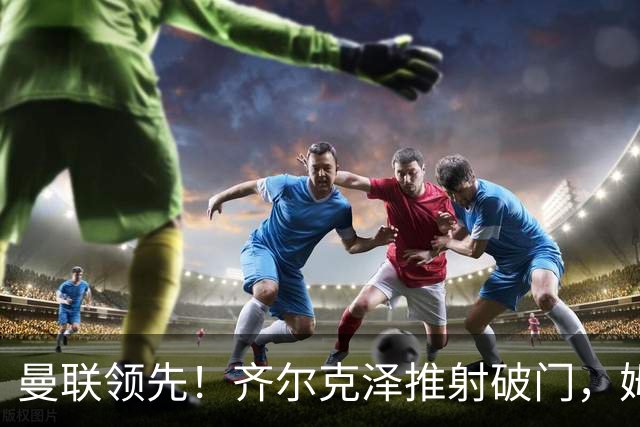 曼联领先！齐尔克泽推射破门，姆伯莫带球奔袭助攻