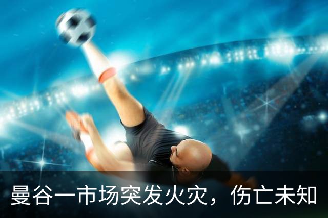 曼谷一市场突发火灾，伤亡未知