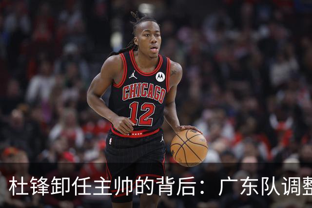 杜锋卸任主帅的背后：广东队调整定位，争冠不再是主要目标