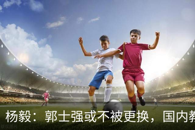 杨毅：郭士强或不被更换，国内教练难以接班