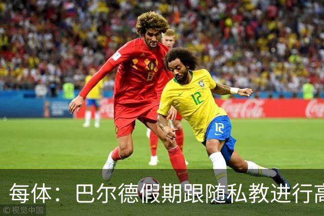每体：巴尔德假期跟随私教进行高强度训练，决心在新赛季赢回首发
