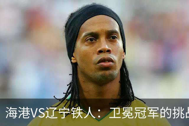 海港VS辽宁铁人：卫冕冠军的挑战与逆袭的希望！
