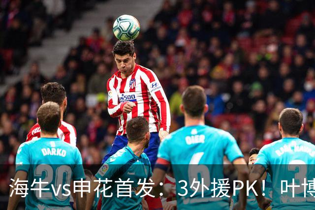 海牛vs申花首发：3外援PK！叶博亚刘国宝先发，阿苏埃李松益出战