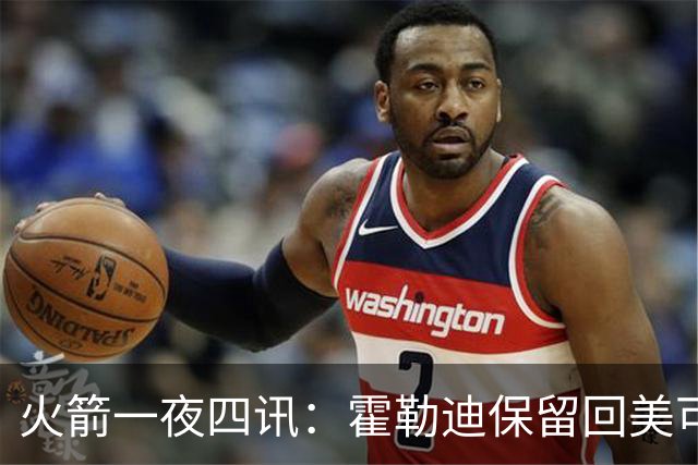 火箭一夜四讯：霍勒迪保留回美可能，主场回归红黄主题，杜威旧怨释疑