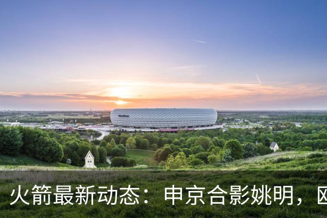 火箭最新动态：申京合影姚明，欧文交易筹码曝光，KD减负计划明确