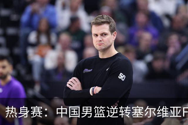 热身赛：中国男篮逆转塞尔维亚FMP开门红 王俊杰18+14徐昕10分4帽