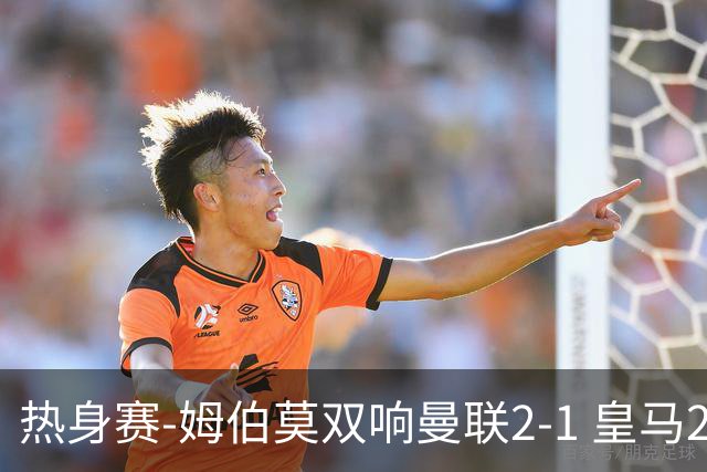 热身赛-姆伯莫双响曼联2-1 皇马2-2 道曼传射枪手4-1