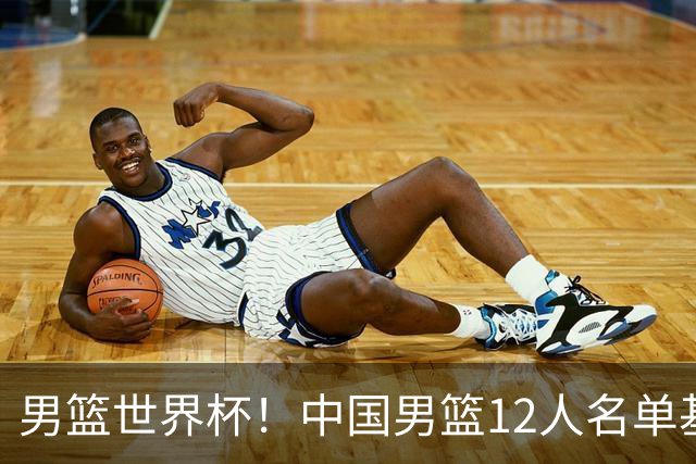 男篮世界杯！中国男篮12人名单基本确定，三后卫领衔，双塔镇守内线
