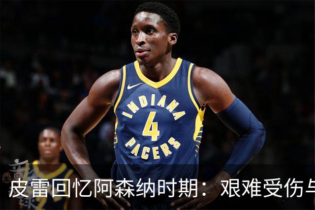 皮雷回忆阿森纳时期：艰难受伤与无敌赛季的辉煌