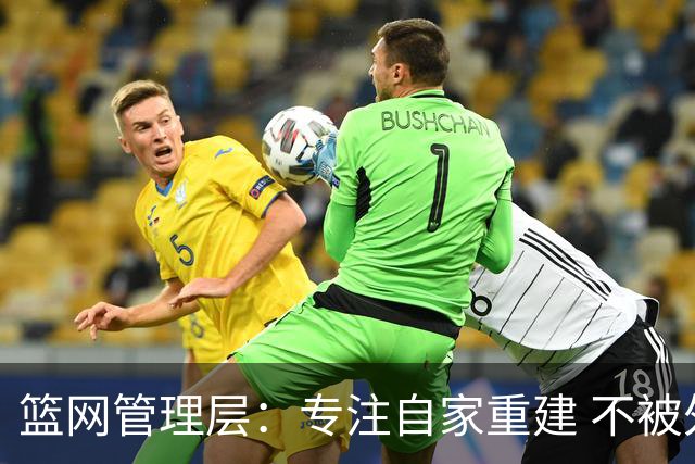 篮网管理层：专注自家重建 不被外界左右